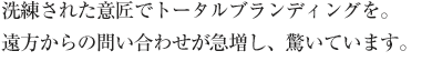 洗練された意匠でトータルブランディングを。遠方からの問い合わせが急増し、驚いています。