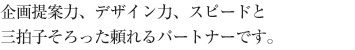 企画提案力、デザイン力、スピードと三拍子そろった頼れるパートナーです。