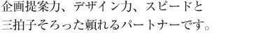 企画提案力、デザイン力、スピードと三拍子そろった頼れるパートナーです。