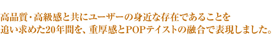 高品質・高級感と共にユーザーの身近な存在であることを追い求めた20年間を、重厚感とPOPテイストの融合で表現しました。