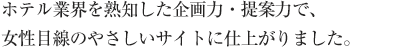 ホテル業界を熟知した企画力・提案力で、女性目線のやさしいサイトに仕上がりました。