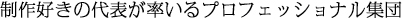 制作好きの代表が率いるプロフェッショナル集団