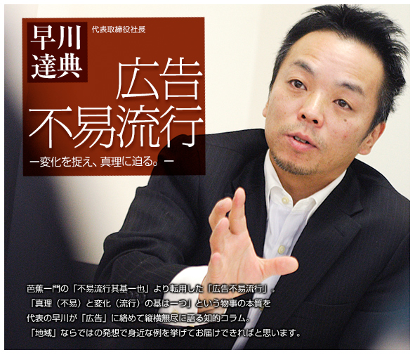 早川達典代表取締役 広告不易流行 変化をとらえ、真理に迫る。芭蕉一門の「不易流行其基一也」より転用した「広告不易流行」。「真理（不易）と変化（流行）の基は一つ」という物事の本質を代表の早川が「広告」に絡めて縦横無尽に語る知的コラム。「地域」ならではの発想で身近な例を挙げてお届けできればと思います。