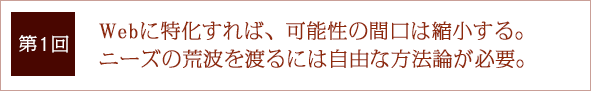 第1回 Webに特化すれば、可能性の間口は縮小する。ニーズの荒波を渡るには自由な方法論が必要。