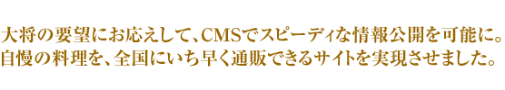 大将の要望にお応えして、CMSでスピーディな情報公開を実現。