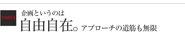 企画というのは自由自在。アプローチの道筋も無限