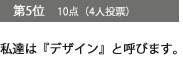 第5位　10点（4人投票）私達は『デザイン』と呼びます。